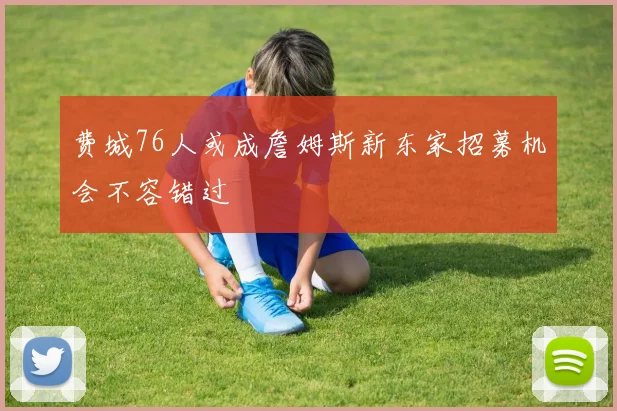 费城76人或成詹姆斯新东家招募机会不容错过