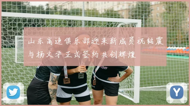 山东高速俱乐部迎来新成员祝铭震与杨文学正式签约共创辉煌