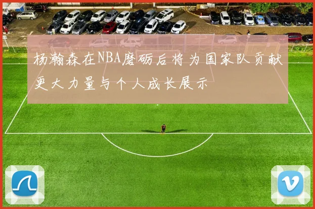 杨瀚森在NBA磨砺后将为国家队贡献更大力量与个人成长展示