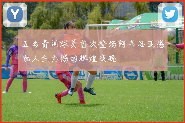 五名青训球员首次登场阿韦洛亚感慨人生无憾的辉煌夜晚