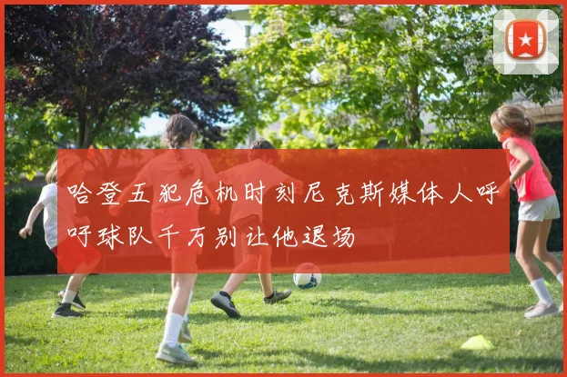 哈登五犯危机时刻尼克斯媒体人呼吁球队千万别让他退场