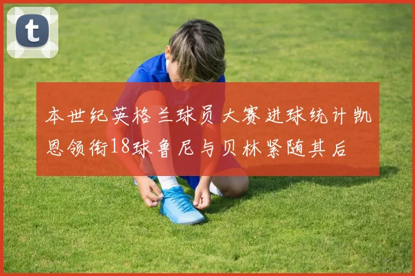 本世纪英格兰球员大赛进球统计凯恩领衔18球鲁尼与贝林紧随其后