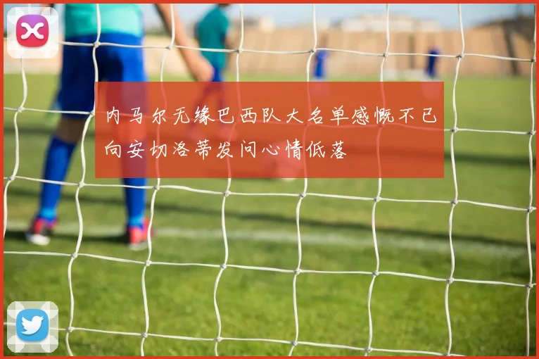 内马尔无缘巴西队大名单感慨不已向安切洛蒂发问心情低落