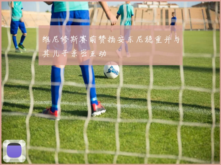 维尼修斯赛前赞扬安东尼稳重并与其儿子亲密互动