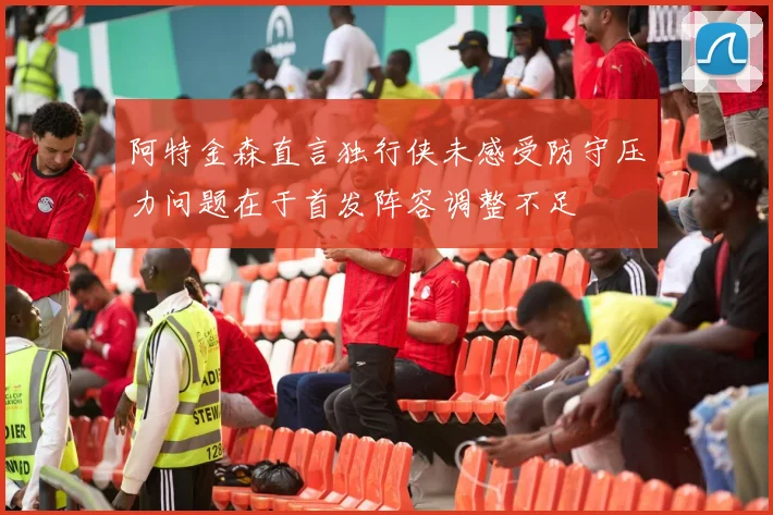 阿特金森直言独行侠未感受防守压力问题在于首发阵容调整不足