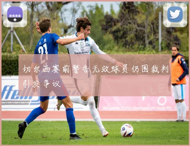 切尔西赛前警告无效球员仍围裁判引发争议