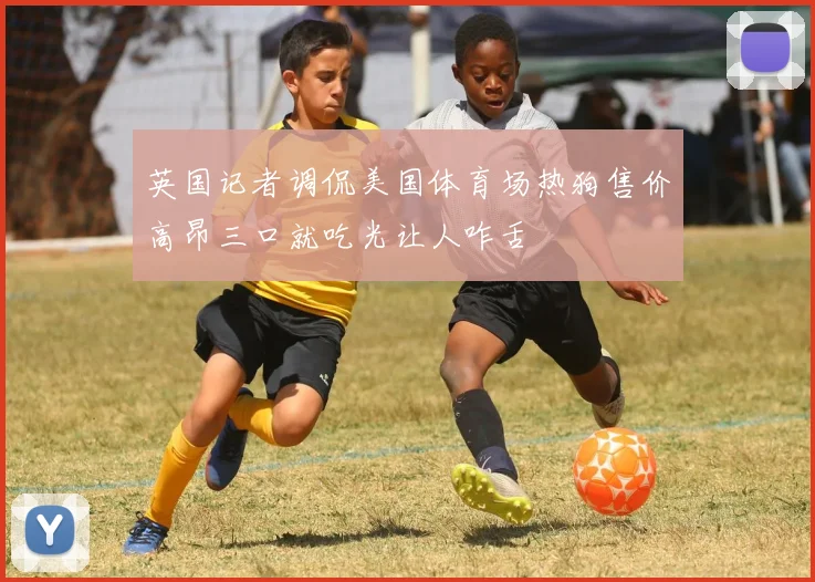 英国记者调侃美国体育场热狗售价高昂三口就吃光让人咋舌
