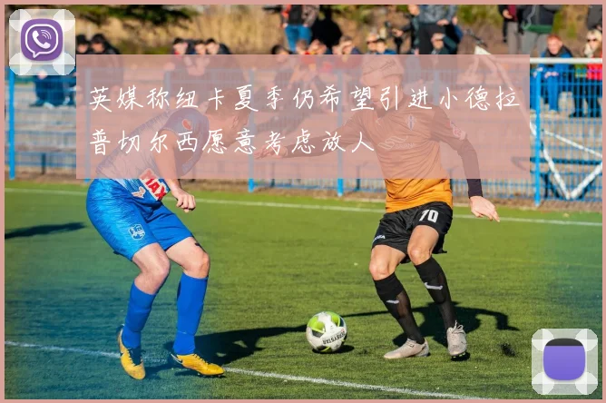 英媒称纽卡夏季仍希望引进小德拉普切尔西愿意考虑放人