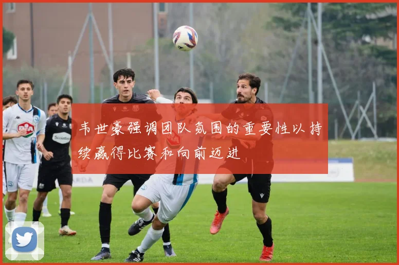 韦世豪强调团队氛围的重要性以持续赢得比赛和向前迈进