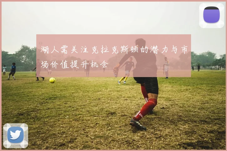 湖人需关注克拉克斯顿的潜力与市场价值提升机会
