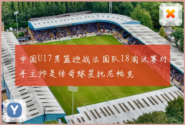 中国U17男篮迎战法国队18淘汰赛对手主帅是传奇球星托尼帕克