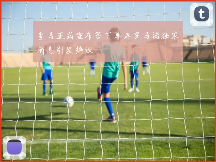 皇马正式宣布签下库库罗马诺独家消息引发热议