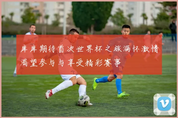 库库期待首次世界杯之旅满怀激情渴望参与与享受精彩赛事