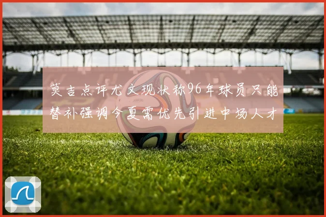 莫吉点评尤文现状称96年球员只能替补强调今夏需优先引进中场人才