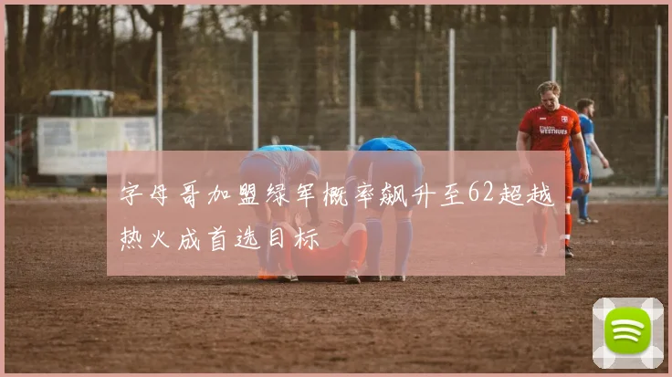 字母哥加盟绿军概率飙升至62超越热火成首选目标