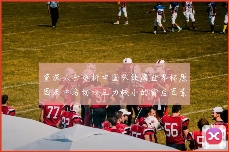 资深人士分析中国队缺席世界杯原因及中方协议压力较小的背后因素