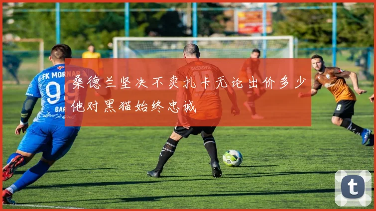 桑德兰坚决不卖扎卡无论出价多少他对黑猫始终忠诚