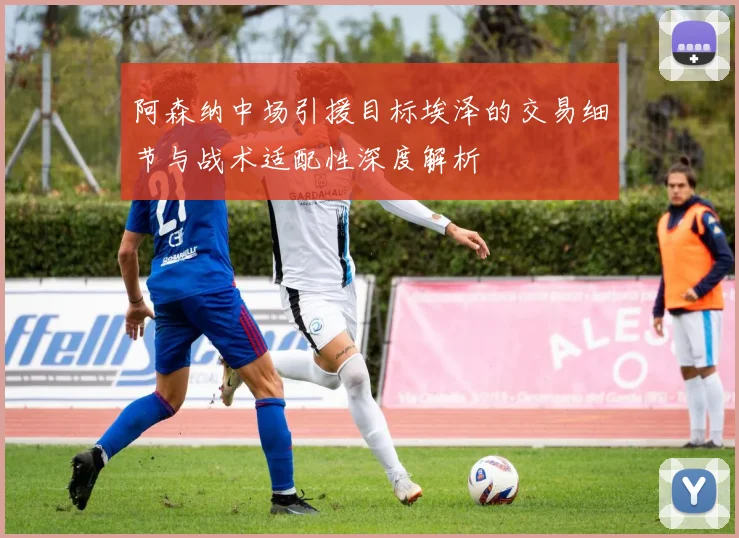 阿森纳中场引援目标埃泽的交易细节与战术适配性深度解析