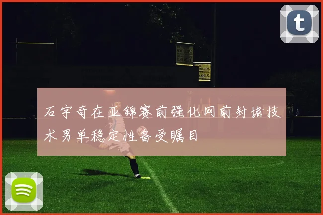 石宇奇在亚锦赛前强化网前封堵技术男单稳定性备受瞩目